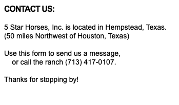 CONTACT US: 5 Star Horses, Inc. is located in Hempstead, Texas. (50 miles Northwest of Houston, Texas) Use this form to send us a message, or call the ranch (713) 417-0107. Thanks for stopping by! 